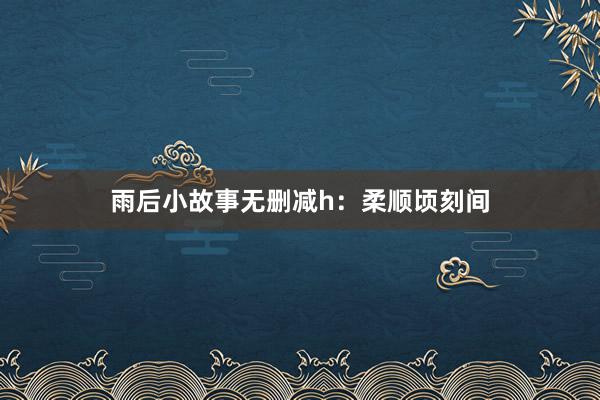 雨后小故事无删减h:柔顺顷刻间