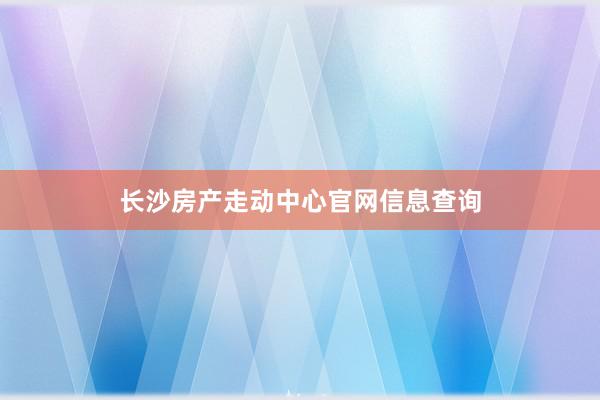 长沙房产走动中心官网信息查询
