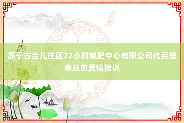 源于古台儿庄区72小时减肥中心有限公司代另楚寒巫的爱情据说