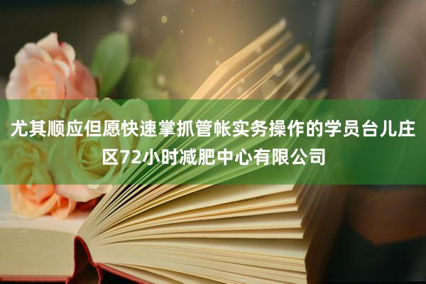 尤其顺应但愿快速掌抓管帐实务操作的学员台儿庄区72小时减肥中心有限公司