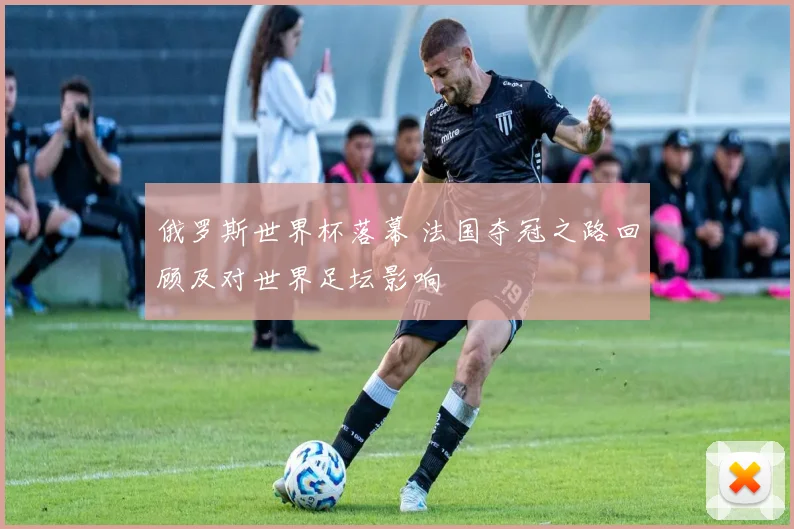 俄罗斯世界杯落幕 法国夺冠之路回顾及对世界足坛影响