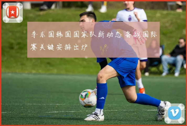 李东国韩国国家队新动态 备战国际赛关键安排出炉