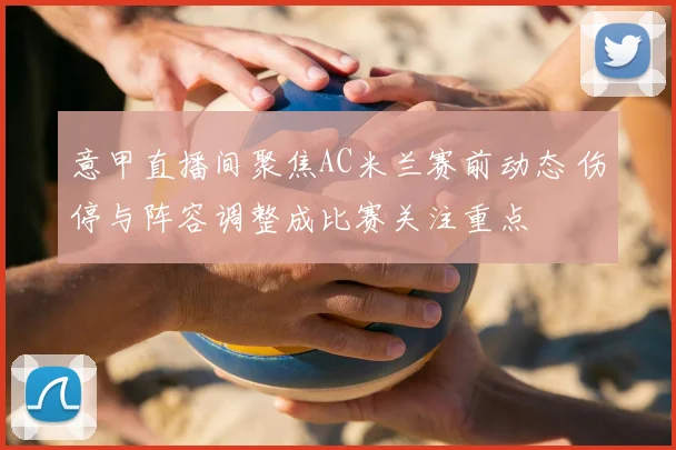 意甲直播间聚焦AC米兰赛前动态 伤停与阵容调整成比赛关注重点