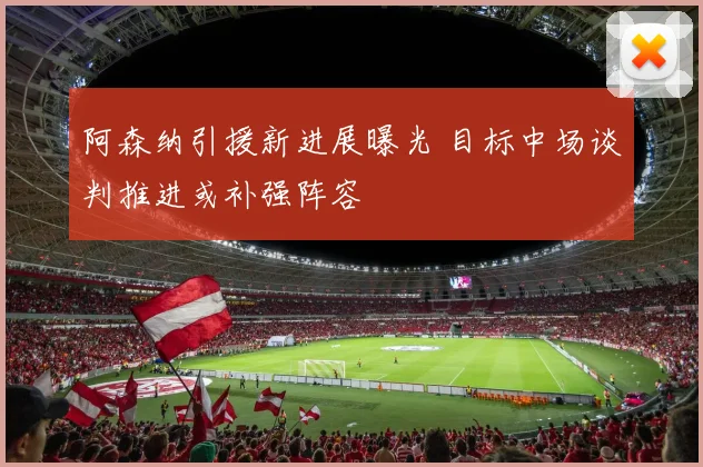 阿森纳引援新进展曝光 目标中场谈判推进或补强阵容