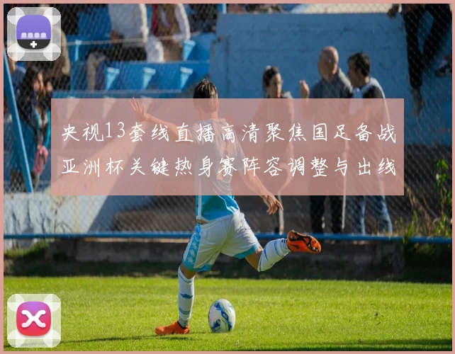 央视13套线直播高清聚焦国足备战亚洲杯关键热身赛阵容调整与出线看点
