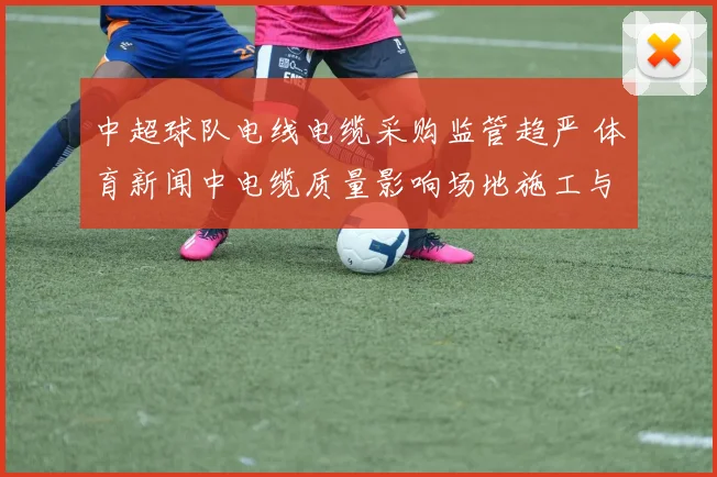 中超球队电线电缆采购监管趋严 体育新闻中电缆质量影响场地施工与比赛安排