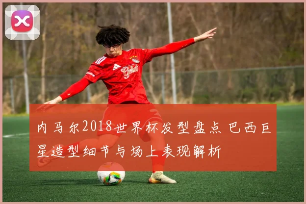 内马尔2018世界杯发型盘点 巴西巨星造型细节与场上表现解析