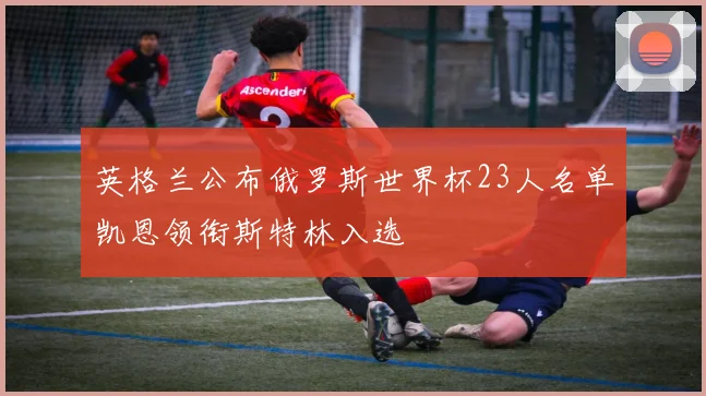 英格兰公布俄罗斯世界杯23人名单凯恩领衔斯特林入选