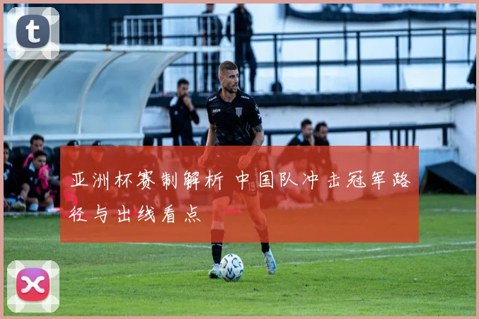 亚洲杯赛制解析 中国队冲击冠军路径与出线看点