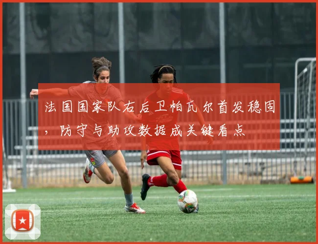 法国国家队右后卫帕瓦尔首发稳固，防守与助攻数据成关键看点