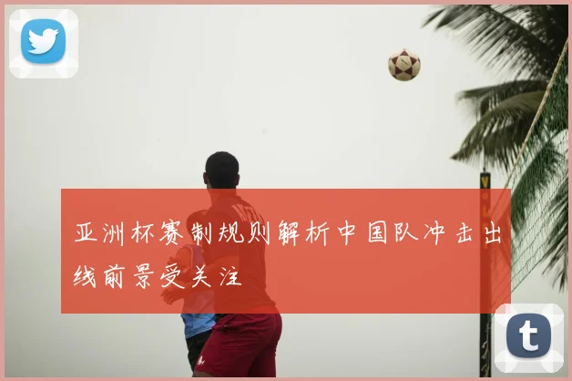 亚洲杯赛制规则解析中国队冲击出线前景受关注