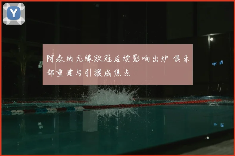 阿森纳无缘欧冠后续影响出炉 俱乐部重建与引援成焦点