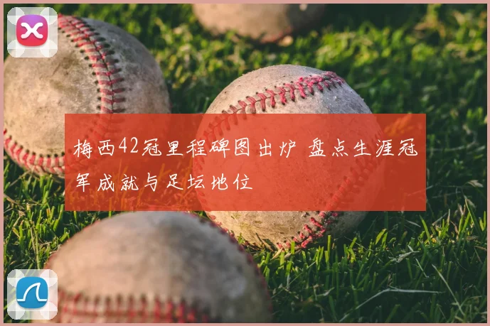 梅西42冠里程碑图出炉 盘点生涯冠军成就与足坛地位