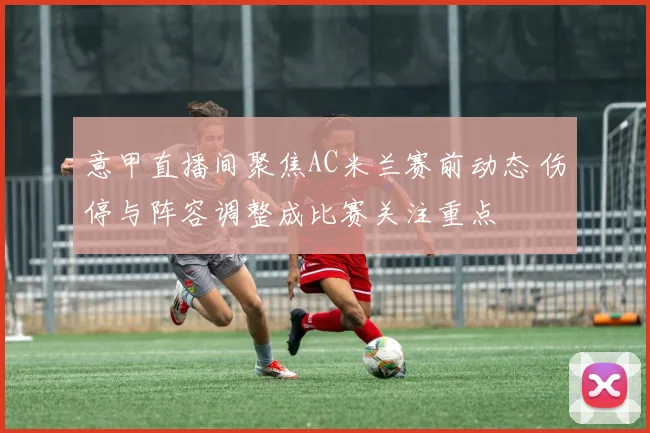 意甲直播间聚焦AC米兰赛前动态 伤停与阵容调整成比赛关注重点