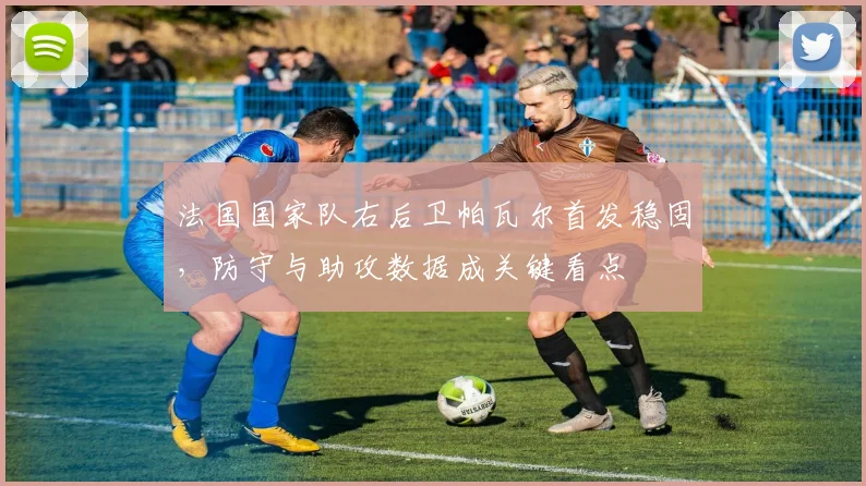 法国国家队右后卫帕瓦尔首发稳固，防守与助攻数据成关键看点