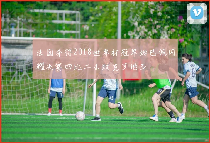 法国夺得2018世界杯冠军姆巴佩闪耀决赛四比二击败克罗地亚