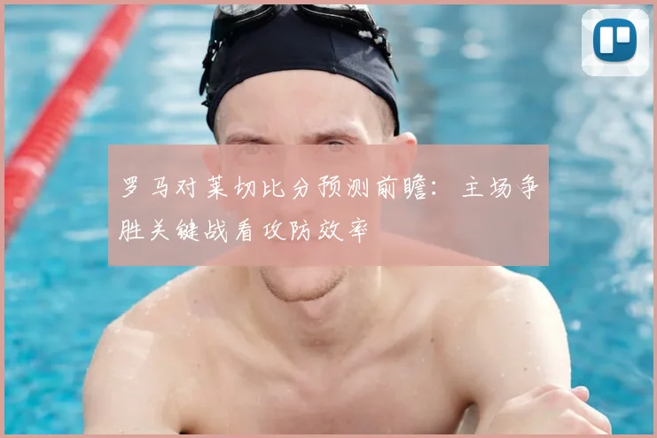 罗马对莱切比分预测前瞻：主场争胜关键战看攻防效率