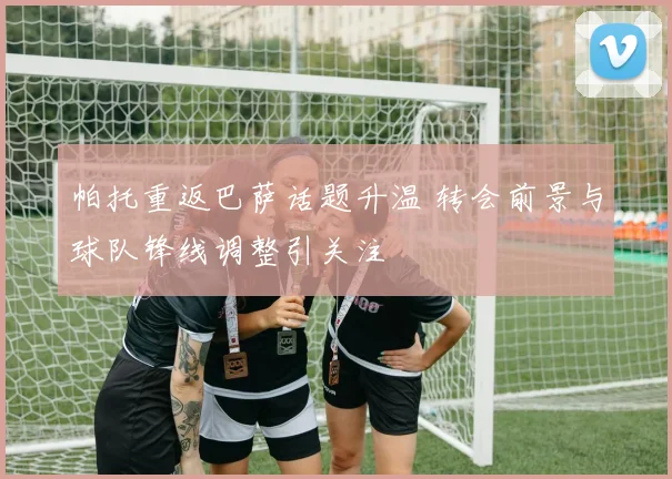 帕托重返巴萨话题升温 转会前景与球队锋线调整引关注