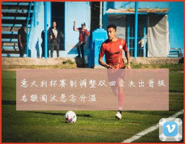 意大利杯赛制调整双回合决出晋级名额淘汰悬念升温