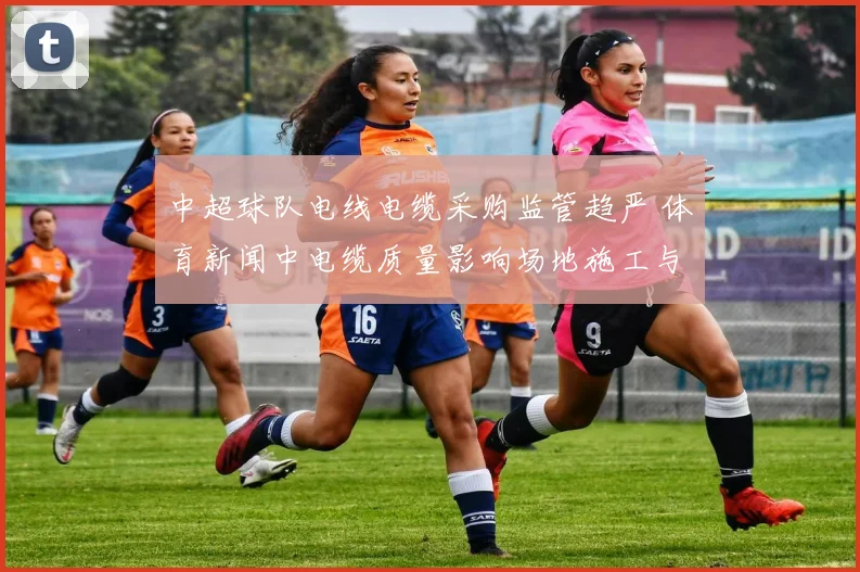 中超球队电线电缆采购监管趋严 体育新闻中电缆质量影响场地施工与比赛安排