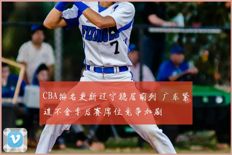 CBA排名更新辽宁稳居前列 广东紧追不舍季后赛席位竞争加剧