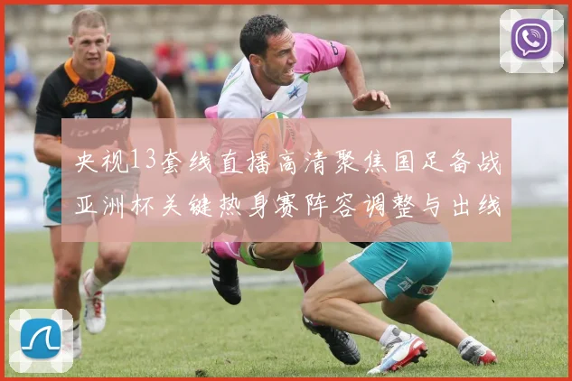 央视13套线直播高清聚焦国足备战亚洲杯关键热身赛阵容调整与出线看点