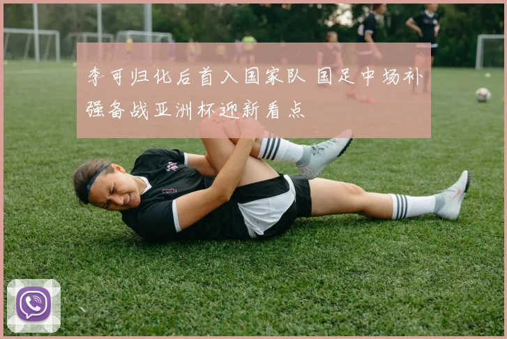 李可归化后首入国家队 国足中场补强备战亚洲杯迎新看点