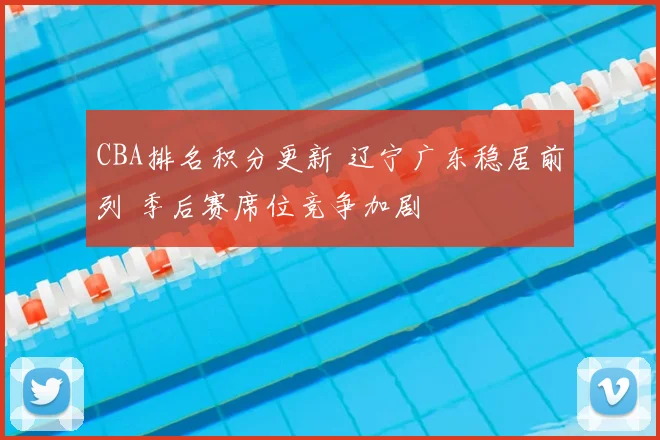 CBA排名积分更新 辽宁广东稳居前列 季后赛席位竞争加剧