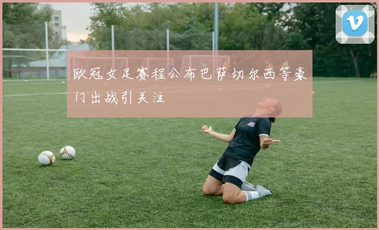 欧冠女足赛程公布巴萨切尔西等豪门出战引关注