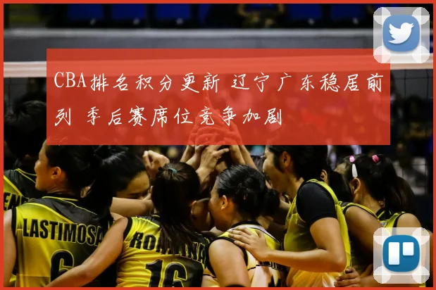 CBA排名积分更新 辽宁广东稳居前列 季后赛席位竞争加剧