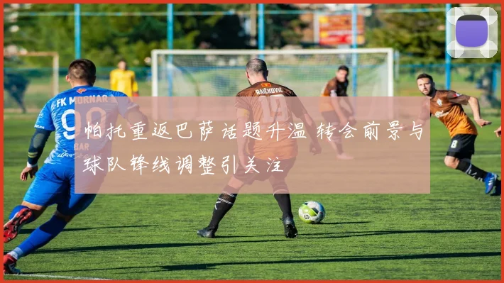 帕托重返巴萨话题升温 转会前景与球队锋线调整引关注