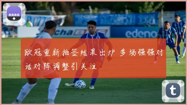 欧冠重新抽签结果出炉 多场强强对话对阵调整引关注