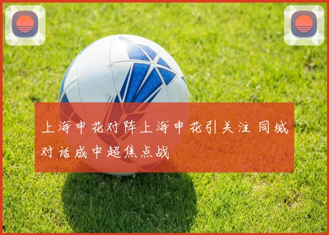 上海申花对阵上海申花引关注 同城对话成中超焦点战
