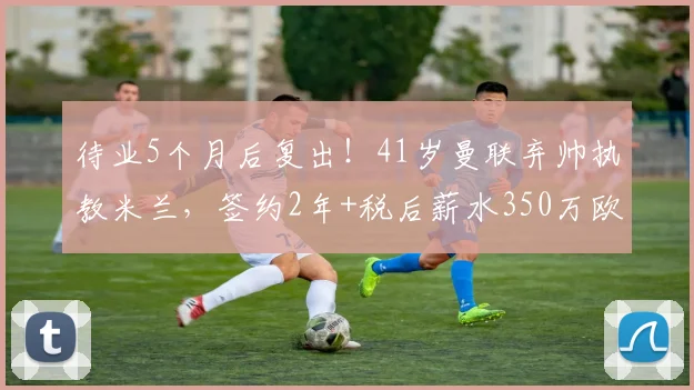 待业5个月后复出!41岁曼联弃帅执教米兰,签约2年+税后薪水350万欧