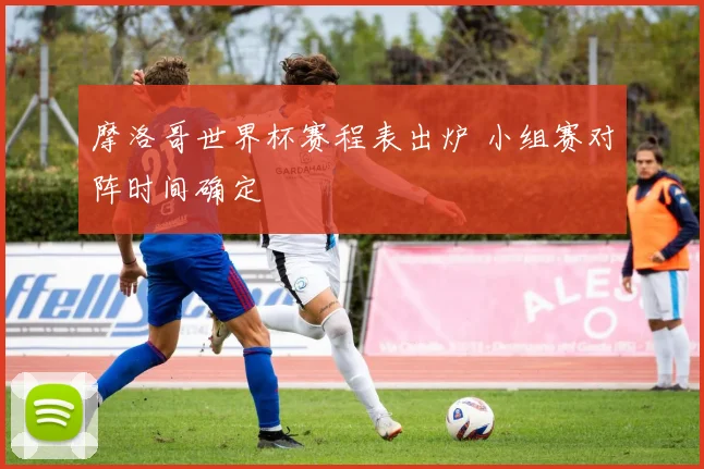 摩洛哥世界杯赛程表出炉 小组赛对阵时间确定