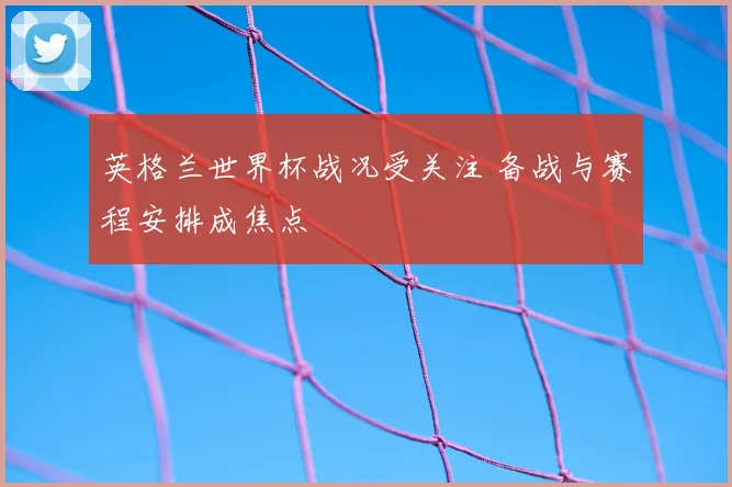 英格兰世界杯战况受关注 备战与赛程安排成焦点