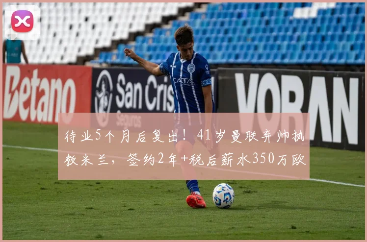 待业5个月后复出!41岁曼联弃帅执教米兰,签约2年+税后薪水350万欧